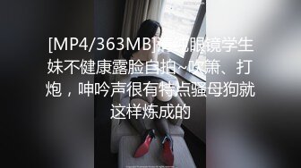 [MP4/363MB]清纯眼镜学生妹不健康露脸自拍~吹箫、打炮，呻吟声很有特点骚母狗就这样炼成的