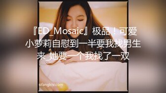 『ED_Mosaic』极品！可爱小萝莉自慰到一半要我找男生来_她要一个我找了一双