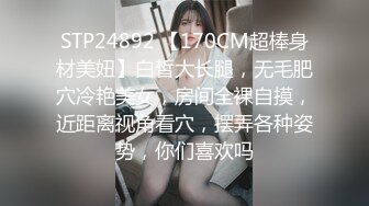 STP24892 【170CM超棒身材美妞】白皙大长腿，无毛肥穴冷艳美女，房间全裸自摸，近距离视角看穴，摆弄各种姿势，你们喜欢吗