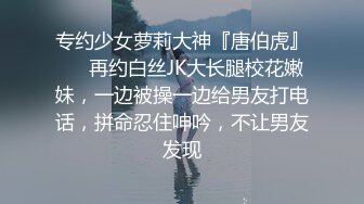 专约少女萝莉大神『唐伯虎』❤️再约白丝JK大长腿校花嫩妹，一边被操一边给男友打电话，拼命忍住呻吟，不让男友发现