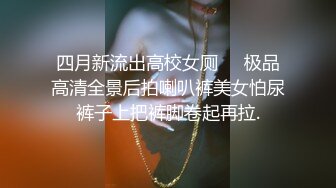 四月新流出高校女厕❤️极品高清全景后拍喇叭裤美女怕尿裤子上把裤脚卷起再拉.