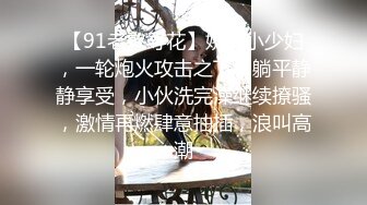 【91老憨寻花】娇俏小少妇，一轮炮火攻击之下，躺平静静享受，小伙洗完澡继续撩骚，激情再燃肆意抽插，浪叫高潮