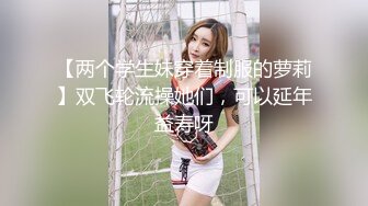 【两个学生妹穿着制服的萝莉】双飞轮流操她们，可以延年益寿呀