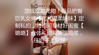 ⚡⚡顶级反差尤物！极品肥臀巨乳女神【九儿温柔妹妹】定制私拍，与相同身材好闺蜜【璐璐】合体，道具插逼捣浆，往奶子上尿尿