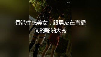 香港性感美女，跟男友在直播间的啪啪大秀