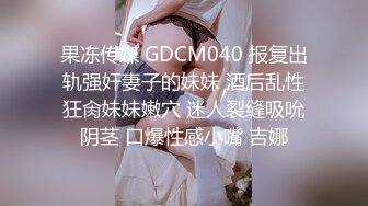 果冻传媒 GDCM040 报复出轨强奸妻子的妹妹 酒后乱性狂肏妹妹嫩穴 迷人裂缝吸吮阴茎 口爆性感小嘴 吉娜