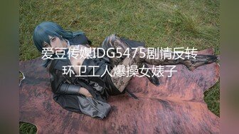 爱豆传媒IDG5475剧情反转环卫工人爆操女婊子