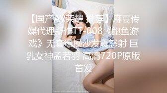 【国产AV荣耀 推荐】麻豆传媒代理新作TT-008《鲍鱼游戏》无套爆操沙发震怒射 巨乳女神孟若羽 高清720P原版首发