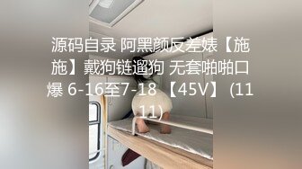 源码自录 阿黑颜反差婊【施施】戴狗链遛狗 无套啪啪口爆 6-16至7-18 【45V】 (1111)