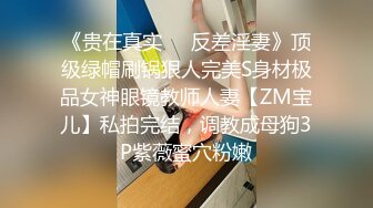 《贵在真实❤️反差淫妻》顶级绿帽刷锅狠人完美S身材极品女神眼镜教师人妻【ZM宝儿】私拍完结，调教成母狗3P紫薇蜜穴粉嫩