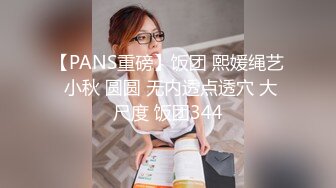 【PANS重磅】饭团 熙媛绳艺 小秋 圆圆 无内透点透穴 大尺度 饭团344